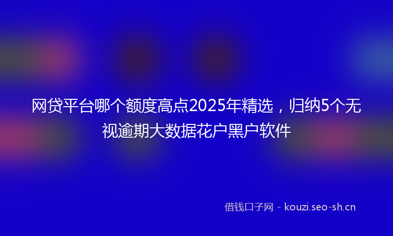 网贷平台哪个额度高点2025年精选，归纳5个无视逾期大数据花户黑户软件