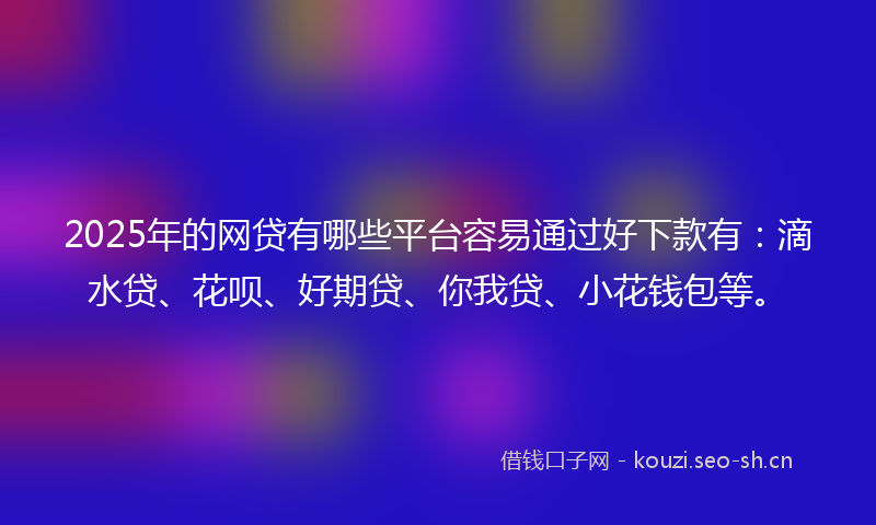 2025年的网贷有哪些平台容易通过好下款有：滴水贷、花呗、好期贷、你我贷、小花钱包等。