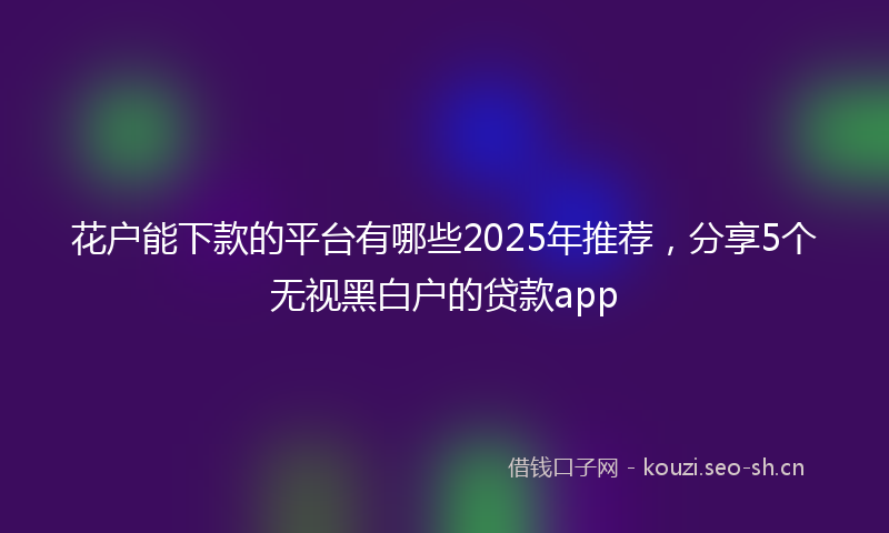 花户能下款的平台有哪些2025年推荐，分享5个无视黑白户的贷款app