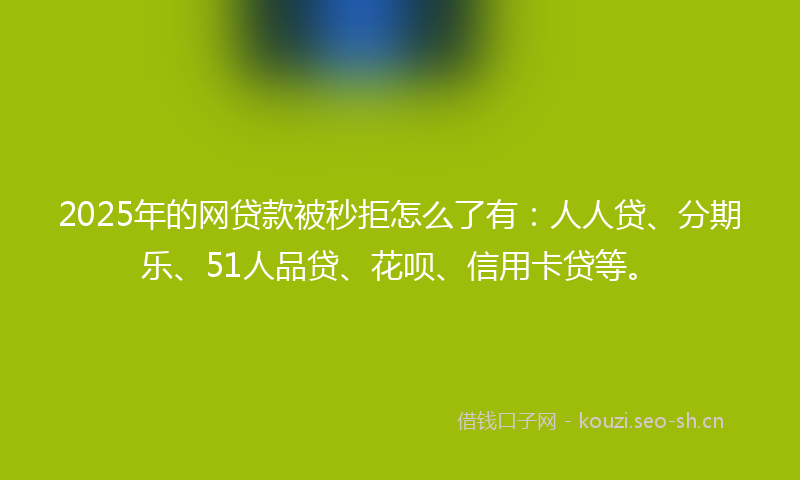 2025年的网贷款被秒拒怎么了有：人人贷、分期乐、51人品贷、花呗、信用卡贷等。