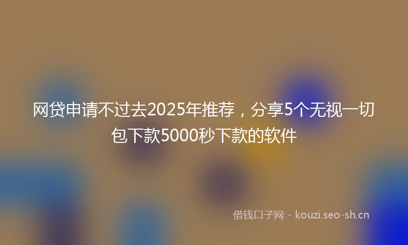 网贷申请不过去2025年推荐,分享5个无视一切包下款5000秒下款的软件
