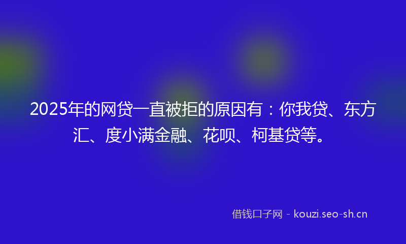 2025年的网贷一直被拒的原因有：你我贷、东方汇、度小满金融、花呗、柯基贷等。