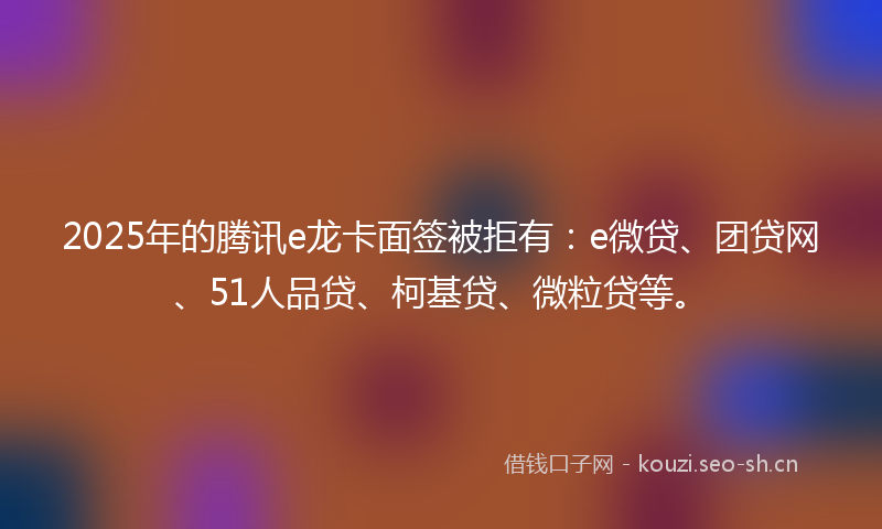 2025年的腾讯e龙卡面签被拒有：e微贷、团贷网、51人品贷、柯基贷、微粒贷等。