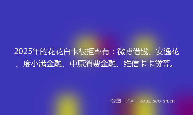 2025年的花花白卡被拒率有：微博借钱、安逸花、度小满金融、中原消费金融、维信卡卡贷等。