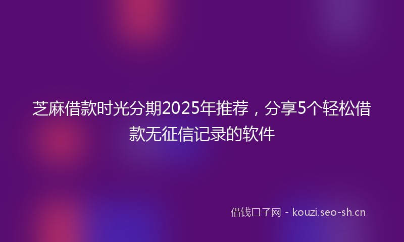 芝麻借款时光分期2025年推荐，分享5个轻松借款无征信记录的软件