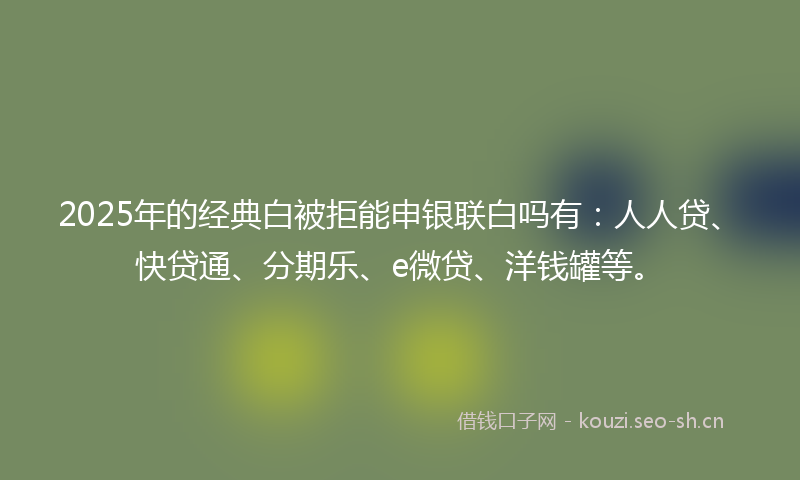 2025年的经典白被拒能申银联白吗有：人人贷、快贷通、分期乐、e微贷、洋钱罐等。