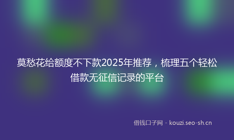 莫愁花给额度不下款2025年推荐，梳理五个轻松借款无征信记录的平台
