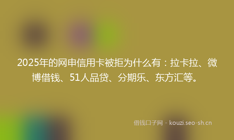 2025年的网申信用卡被拒为什么有：拉卡拉、微博借钱、51人品贷、分期乐、东方汇等。