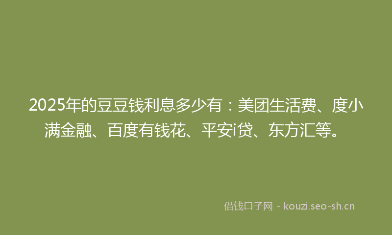 2025年的豆豆钱利息多少有：美团生活费、度小满金融、百度有钱花、平安i贷、东方汇等。