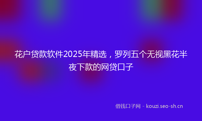 花户贷款软件2025年精选，罗列五个无视黑花半夜下款的网贷口子