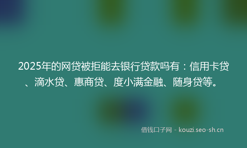 2025年的网贷被拒能去银行贷款吗有：信用卡贷、滴水贷、惠商贷、度小满金融、随身贷等。