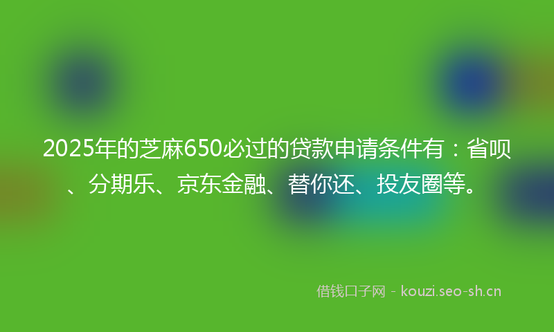 2025年的芝麻650必过的贷款申请条件有:省呗、分期乐、京东金融、替你还、投友圈等。