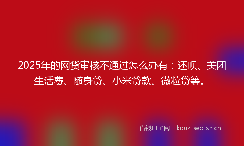 2025年的网货审核不通过怎么办有:还呗、美团生活费、随身贷、小米贷款、微粒贷等。
