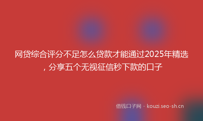网贷综合评分不足怎么贷款才能通过2025年精选，分享五个无视征信秒下款的口子