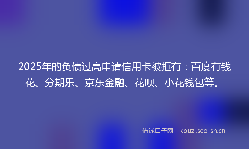 2025年的负债过高申请信用卡被拒有：百度有钱花、分期乐、京东金融、花呗、小花钱包等。