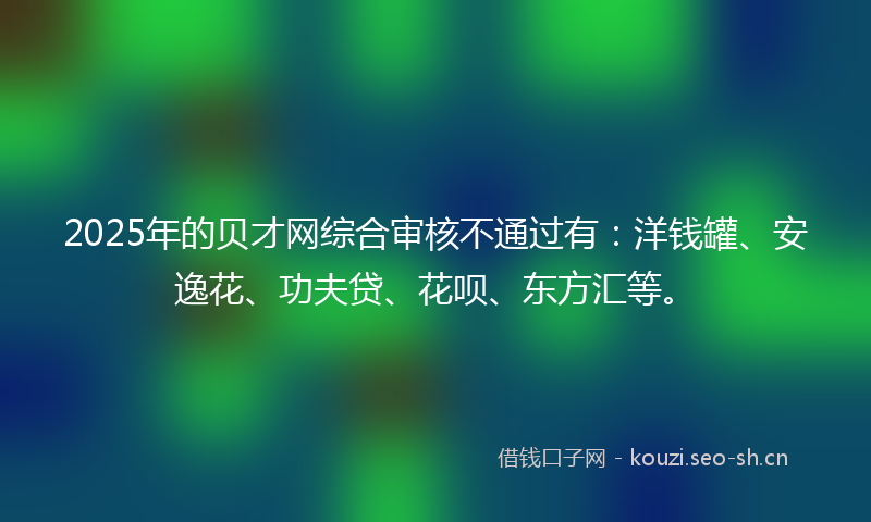 2025年的贝才网综合审核不通过有：洋钱罐、安逸花、功夫贷、花呗、东方汇等。