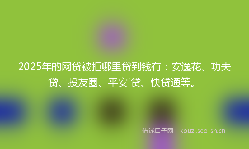 2025年的网贷被拒哪里贷到钱有：安逸花、功夫贷、投友圈、平安i贷、快贷通等。