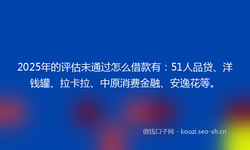 2025年的评估未通过怎么借款有：51人品贷、洋钱罐、拉卡拉、中原消费金融、安逸花等。