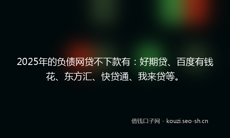 2025年的负债网贷不下款有：好期贷、百度有钱花、东方汇、快贷通、我来贷等。
