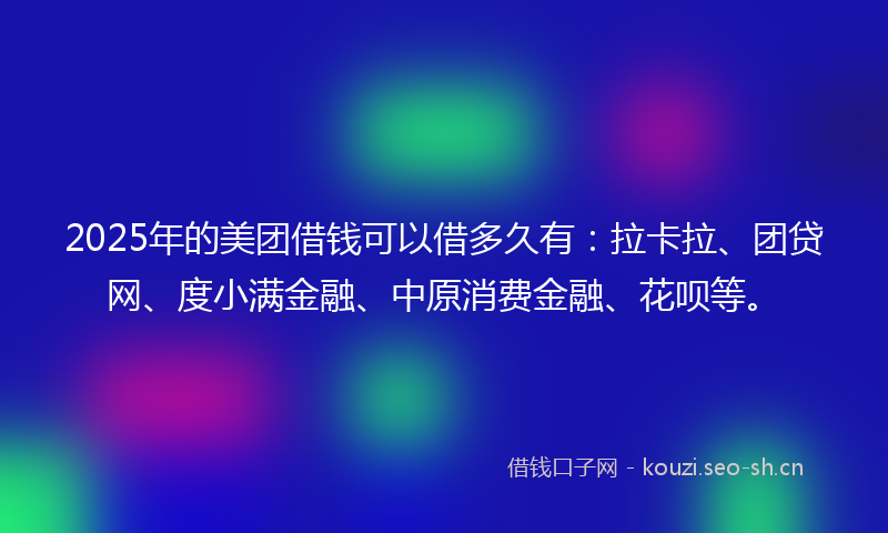 2025年的美团借钱可以借多久有：拉卡拉、团贷网、度小满金融、中原消费金融、花呗等。