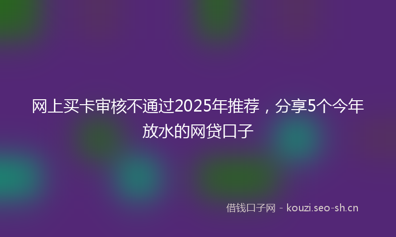 网上买卡审核不通过2025年推荐，分享5个今年放水的网贷口子