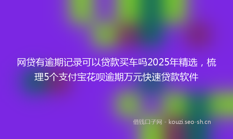 网贷有逾期记录可以贷款买车吗2025年精选，梳理5个支付宝花呗逾期万元快速贷款软件