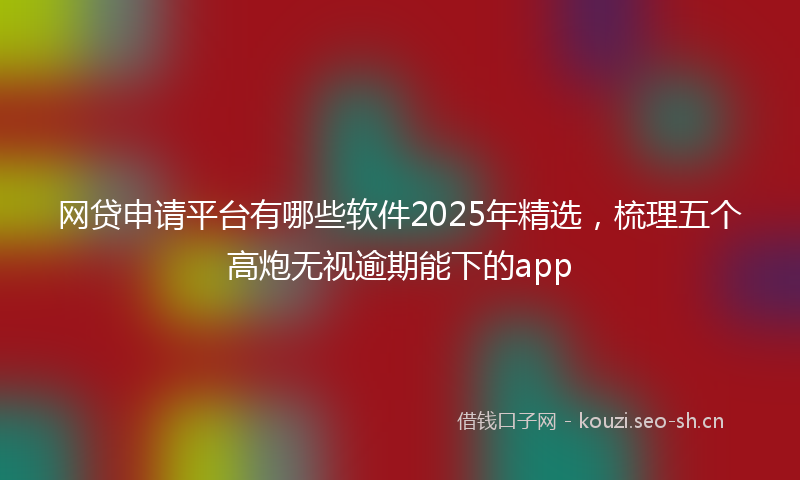 网贷申请平台有哪些软件2025年精选，梳理五个高炮无视逾期能下的app