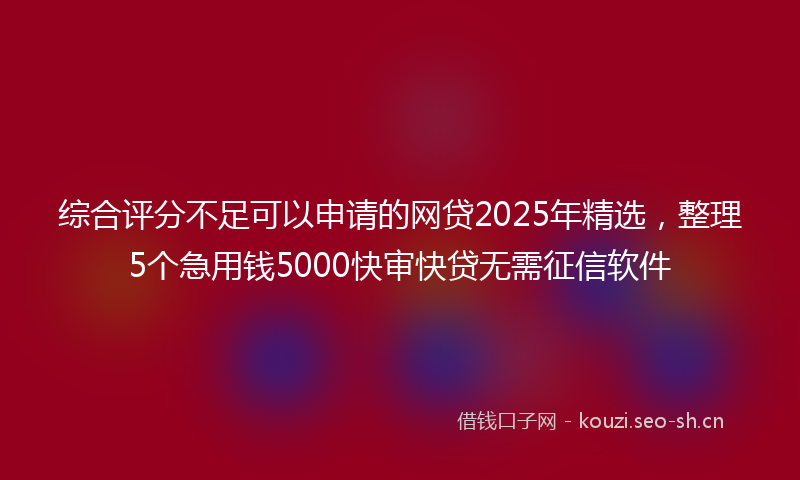 综合评分不足可以申请的网贷2025年精选，整理5个急用钱5000快审快贷无需征信软件