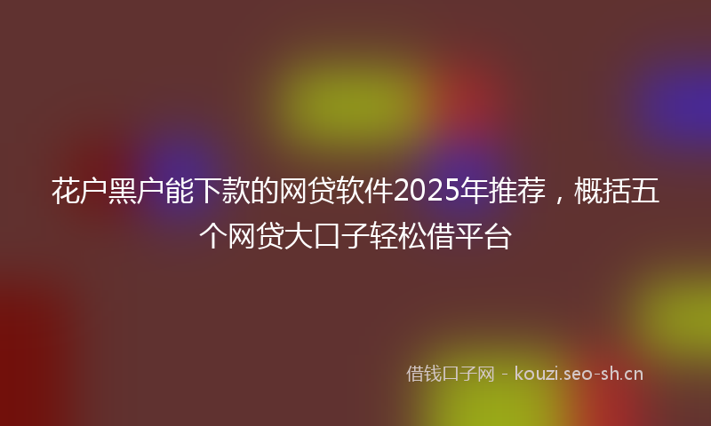 花户黑户能下款的网贷软件2025年推荐，概括五个网贷大口子轻松借平台