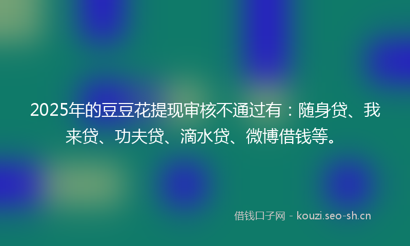 2025年的豆豆花提现审核不通过有：随身贷、我来贷、功夫贷、滴水贷、微博借钱等。