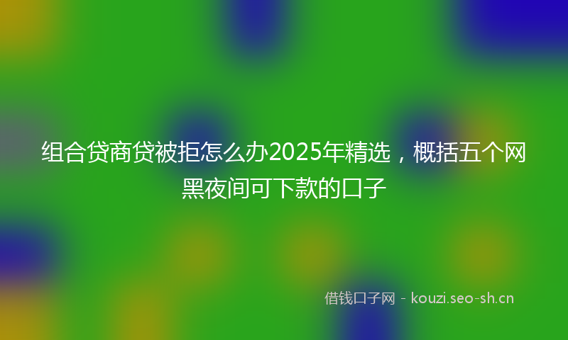 组合贷商贷被拒怎么办2025年精选，概括五个网黑夜间可下款的口子