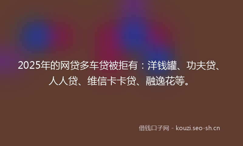 2025年的网贷多车贷被拒有：洋钱罐、功夫贷、人人贷、维信卡卡贷、融逸花等。