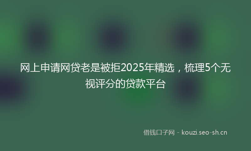 网上申请网贷老是被拒2025年精选，梳理5个无视评分的贷款平台
