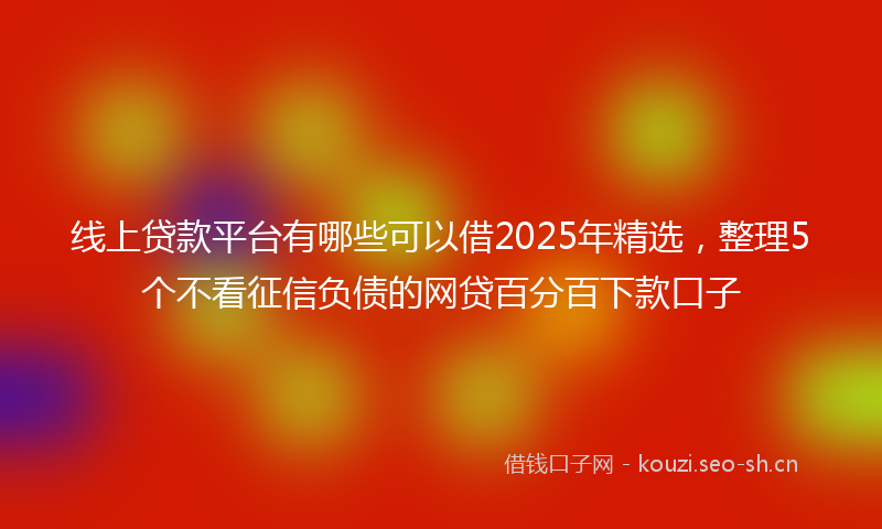 线上贷款平台有哪些可以借2025年精选，整理5个不看征信负债的网贷百分百下款口子