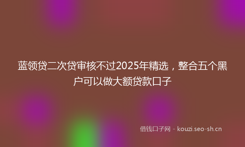 蓝领贷二次贷审核不过2025年精选，整合五个黑户可以做大额贷款口子