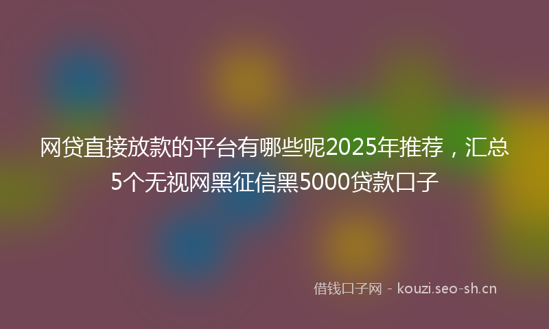 网贷直接放款的平台有哪些呢2025年推荐，汇总5个无视网黑征信黑5000贷款口子