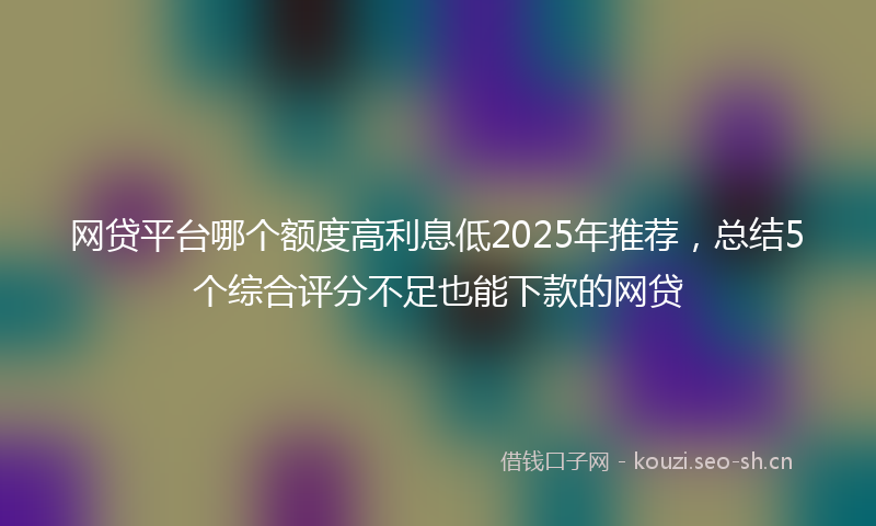 网贷平台哪个额度高利息低2025年推荐，总结5个综合评分不足也能下款的网贷