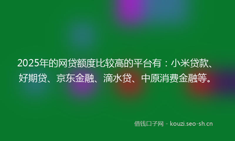 2025年的网贷额度比较高的平台有：小米贷款、好期贷、京东金融、滴水贷、中原消费金融等。