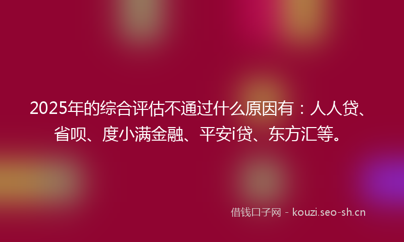 2025年的综合评估不通过什么原因有：人人贷、省呗、度小满金融、平安i贷、东方汇等。