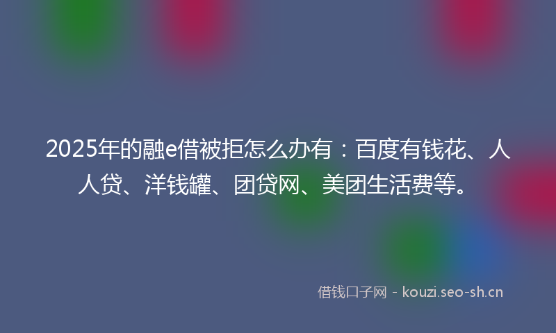 2025年的融e借被拒怎么办有：百度有钱花、人人贷、洋钱罐、团贷网、美团生活费等。