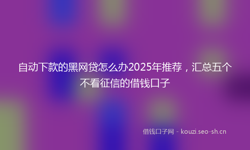 自动下款的黑网贷怎么办2025年推荐，汇总五个不看征信的借钱口子