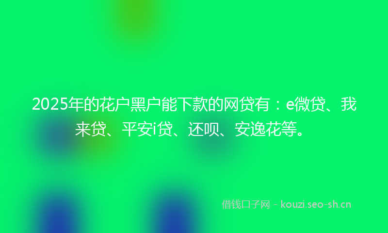 2025年的花户黑户能下款的网贷有：e微贷、我来贷、平安i贷、还呗、安逸花等。