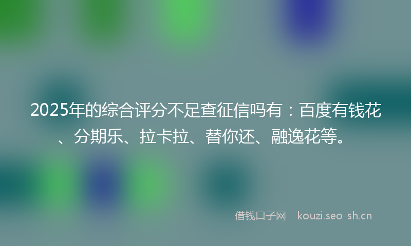 2025年的综合评分不足查征信吗有：百度有钱花、分期乐、拉卡拉、替你还、融逸花等。