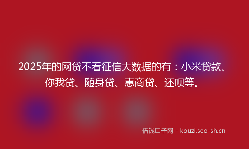 2025年的网贷不看征信大数据的有：小米贷款、你我贷、随身贷、惠商贷、还呗等。