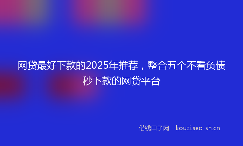 网贷最好下款的2025年推荐，整合五个不看负债秒下款的网贷平台