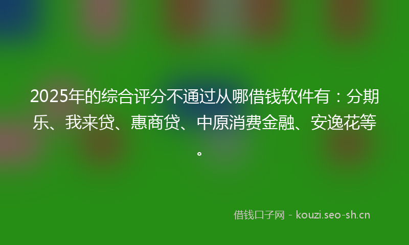 2025年的综合评分不通过从哪借钱软件有：分期乐、我来贷、惠商贷、中原消费金融、安逸花等。