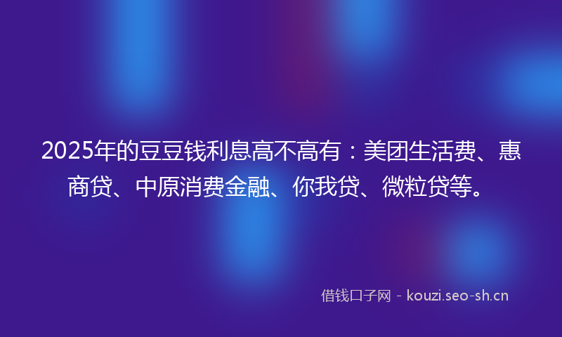 2025年的豆豆钱利息高不高有：美团生活费、惠商贷、中原消费金融、你我贷、微粒贷等。