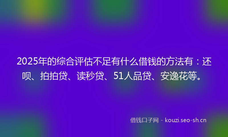 2025年的综合评估不足有什么借钱的方法有：还呗、拍拍贷、读秒贷、51人品贷、安逸花等。