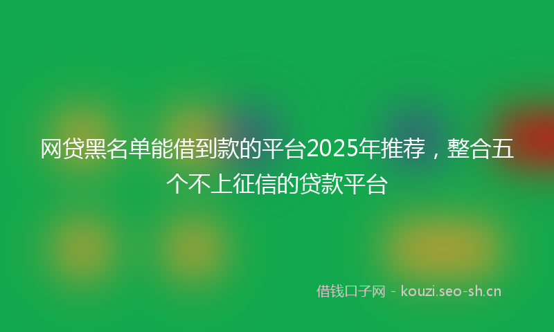 网贷黑名单能借到款的平台2025年推荐，整合五个不上征信的贷款平台