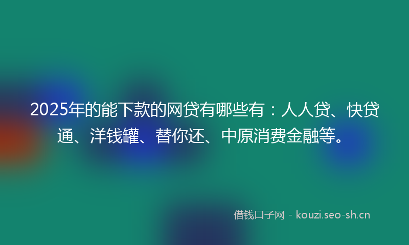 2025年的能下款的网贷有哪些有：人人贷、快贷通、洋钱罐、替你还、中原消费金融等。